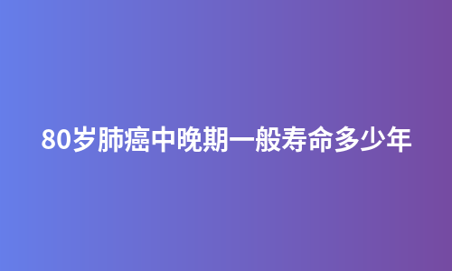 80岁肺癌中晚期一般寿命多少年