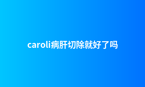 caroli病肝切除就好了吗