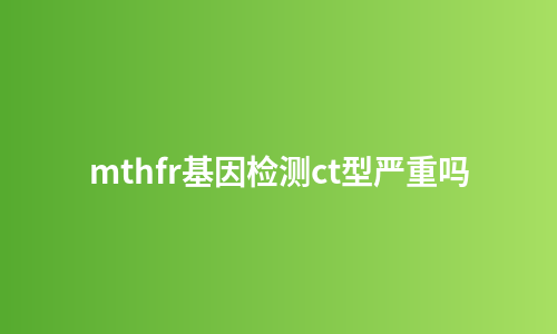 mthfr基因检测ct型严重吗
