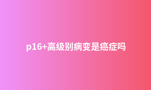 p16+高级别病变是癌症吗