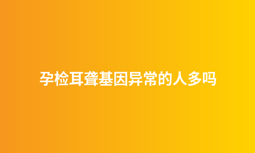孕检耳聋基因异常的人多吗