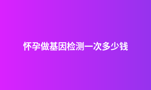 怀孕做基因检测一次多少钱
