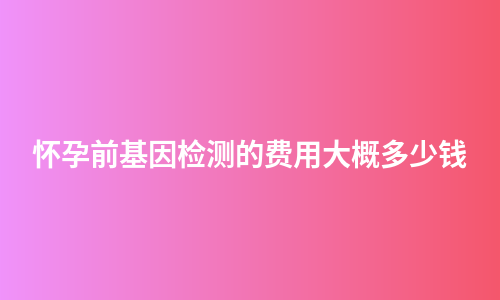 怀孕前基因检测的费用大概多少钱