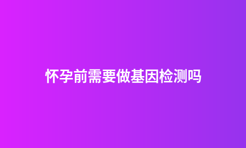 怀孕前需要做基因检测吗