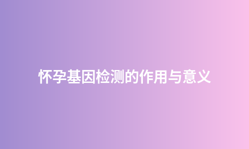 怀孕基因检测的作用与意义