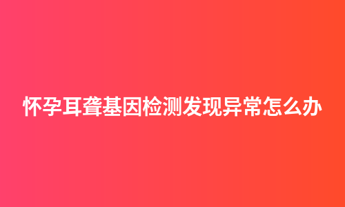 怀孕耳聋基因检测发现异常怎么办