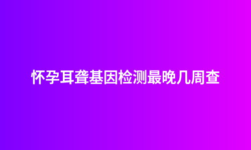 怀孕耳聋基因检测最晚几周查