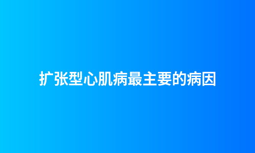 扩张型心肌病最主要的病因